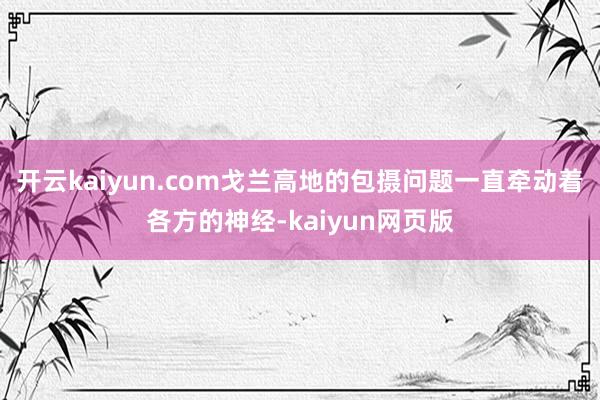 开云kaiyun.com戈兰高地的包摄问题一直牵动着各方的神