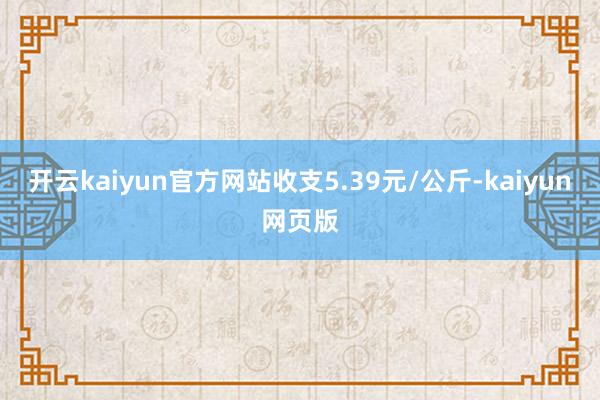 开云kaiyun官方网站收支5.39元/公斤-kaiyun网