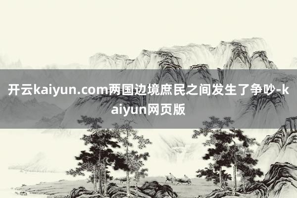 开云kaiyun.com两国边境庶民之间发生了争吵-kaiyun网页版