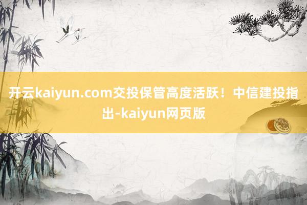 开云kaiyun.com交投保管高度活跃！　　中信建投指出-