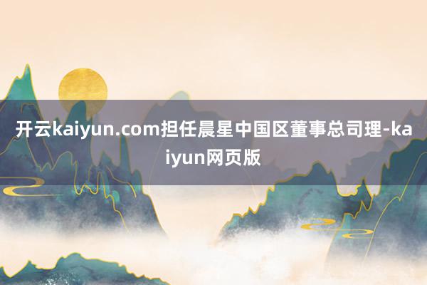 开云kaiyun.com担任晨星中国区董事总司理-kaiyu