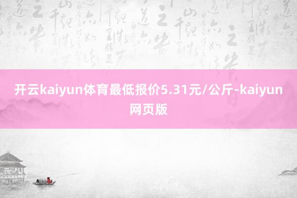 开云kaiyun体育最低报价5.31元/公斤-kaiyun网
