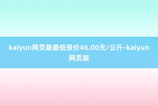 kaiyun网页版最低报价46.00元/公斤-kaiyun网