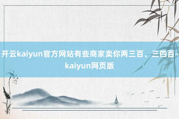 开云kaiyun官方网站有些商家卖你两三百、三四百-kaiy